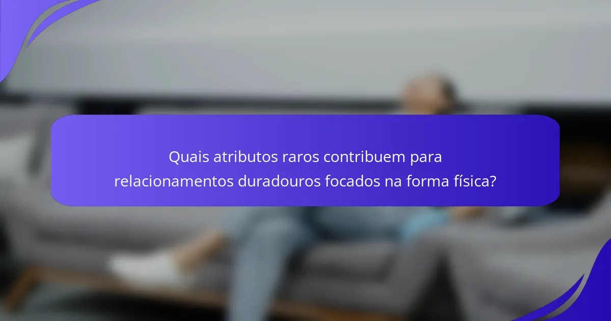Quais atributos raros contribuem para relacionamentos duradouros focados na forma física?