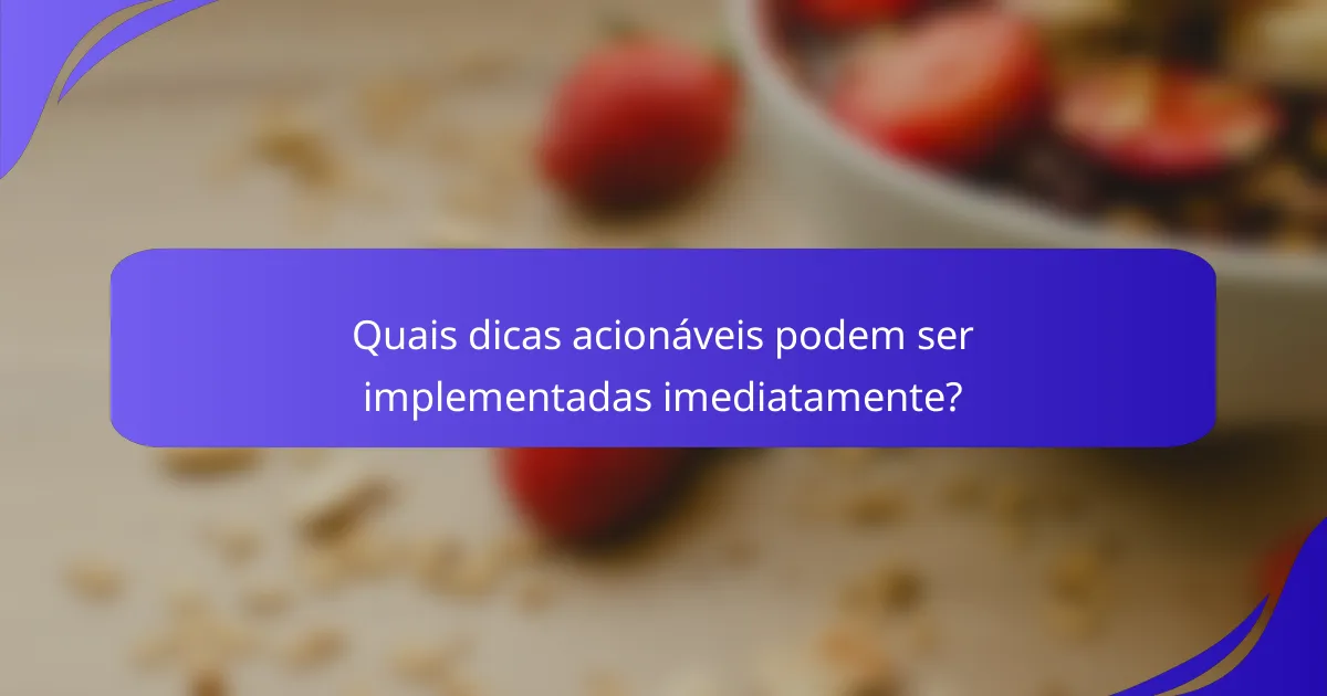 Quais dicas acionáveis podem ser implementadas imediatamente?