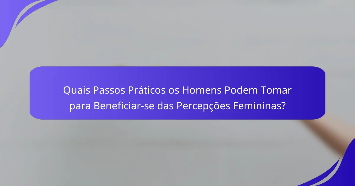 Quais Passos Práticos os Homens Podem Tomar para Beneficiar-se das Percepções Femininas?